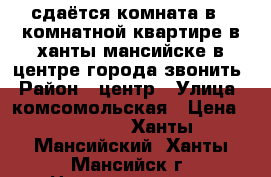 сдаётся комната в 2 комнатной квартире в ханты-мансийске в центре города звонить › Район ­ центр › Улица ­ комсомольская › Цена ­ 11 000 - Ханты-Мансийский, Ханты-Мансийск г. Недвижимость » Квартиры аренда   